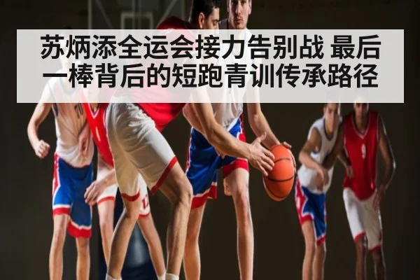 苏炳添全运会接力告别战 最后一棒背后的短跑青训传承路径